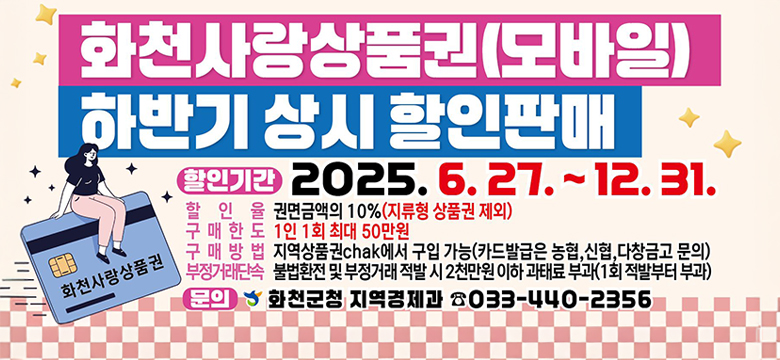 화천사랑상품권(모바일)하반기 상시 할인판매
할인기간 : 2025.6.27.~12.31.
할인율 : 권면금액의 10% (지류형 상품권 제외)
구매한도 :  1인 1회 최대 50만원
구매방법 :  지역상품권 chak에서 구입가능(카드발급은 농협, 신협, 다창금고 문의)
부정거래단속 : 불법환천 및 부정거래 적발 시 2천만원 이하 과태료 부과(1회 적발부터 부과)

문의 : 화천군청 지역경제과 033-440-2356