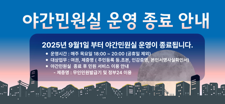 야간민원실 운영 종료 안내
2025년 9월 1일 부터 야간민원실 운영이 종료됩니다.
운영시간 : 매주 목요일 18:00~20:00 (공휴일 제외)
대상업무 :  여권, 제증명(주민등록 등 초본, 인감증명, 본인서명사실확인서)
야간민원실 종료 후 민원 서비스 이용 안내
-제증명 :  무인민원발급기 및 정부 24이용