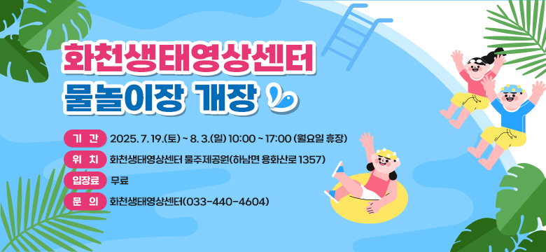 화천생태영상센터 물놀이장 개장
  - 기  간 : 2025. 7. 19.(토) ~ 8. 3.(일) 10:00 ~ 17:00 (월요일 휴장)
  - 위  치 : 화천생태영상센터 물주제공원(하남면 용화산로 1357)
  - 입장료 : 무료
  - 문  의 : 화천생태영상센터(033-440-4604)