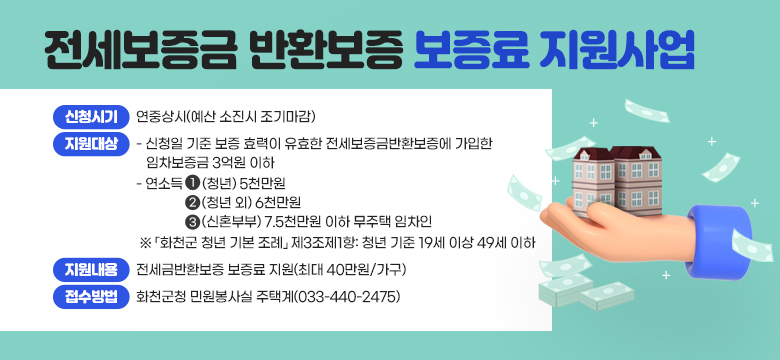 ▶ 신청시기: 연중상시(예산 소진시 조기마감)
▶ 지원대상
    - 신청일 기준 보증 효력이 유효한 전세보증금반환보증에 가입한 임차보증금 3억원 이하, 
    - 연소득 ➊(청년) 5천만원, ➋(청년 외) 6천만원, ➌(신혼부부) 7.5천만원 이하 무주택 임차인
      ※ 「화천군 청년 기본 조례」 제3조제1항: 청년 기준 19세 이상 49세 이하  
▶ 지원내용: 전세금반환보증 보증료 지원(최대 40만원/가구)  
▶ 접수방법: 화천군청 민원봉사실 주택계(033-440-2475)