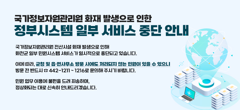 국가정보자원관리원 화재 발생으로 인한 정부시스템 일부 서비스 중단 안내
국가정보자원관리원 전산시설 화재 발생으로 인해
화천군 일부 민원시스템 서비스가 일시적으로 중단되고 있습니다.
이에 따라, 군청 및 읍·면사무소 방문 시에도 처리되지 않는 민원이 있을 수 있으니
방문 전 반드시 ☎ 442-1211 ~ 1216로 문의해 주시기 바랍니다.
민원 업무 이용에 불편을 드려 죄송하며,
정상화되는 대로 신속히 안내드리겠습니다.