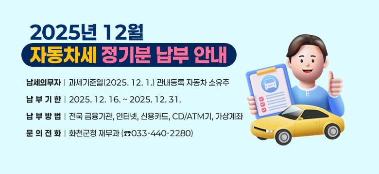 2025년 12월 자동차세 정기분 납부 안내
○ 납세의무자 : 과세기준일(2025. 12. 1.) 관내등록 자동차 소유주
○ 납 부 기 한 : 2025. 12. 16. ~ 2025. 12. 31.
○ 납 부 방 법 : 전국 금융기관, 인터넷, 신용카드, CD/ATM기, 가상계좌
○ 문 의 전 화 : 화천군청 재무과 (☎033-440-2280