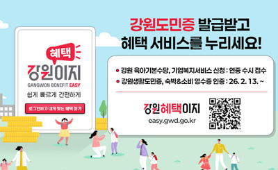 혜택 강원이지
GANGWON BENEFIT EASY
쉽게 빠르게 간편하게
[로그인하고 내게 맞는 혜택 찾기]

강원도민증 발급받고 혜택 서비스를 누리세요!
- 강원 육아기본수당, 기업복지서비스 신청 : 연중 수시 접수
- 강원생활도민증, 숙박&소비 영수증 인증 : 27. 2. 13. ~
강원혜택이지
easy.gwd.go.kr
