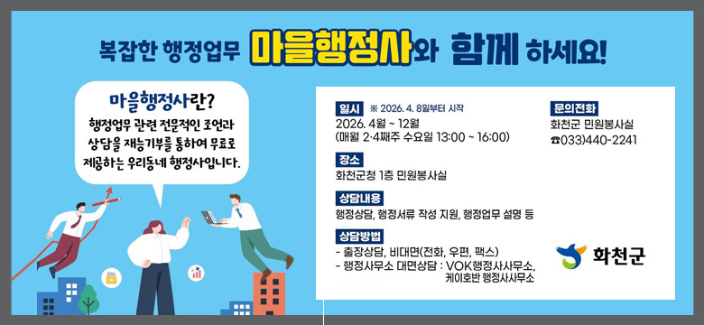마을행정사란?
행정업무 관련 전문적인 조언과 상담을 재능기부를 통하여 무료로 제공하는 우리동네 행정사입니다.

일시 ※2026. 4. 8일부터 시작 : 2026. 4월 ~ 12월 (매월 2·4째주 수요일 13:00 ~ 16:00)

장소 : 화천군청 1층 민원봉사실

상담내용 : 행정상담, 행정서류 작성 지원, 행정업무 설명 등

상담방법 :
- 출장상담, 비대면(전화, 우편, 팩스)
- 행정사무소 대면상담 : VOK행정사무소, 케이호반 행정사사무소

문의전화 : 화천군 민원봉사실 ☎033)440-2241