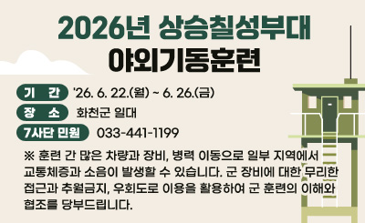 2026년 상승칠성부대 야외기동훈련

기 간 : '26. 6. 22.(월) ~ 6. 26.(금)
장 소 : 화천군 일대
7사단 민원 : 033-441-1199

※ 훈련 간 많은 차량과 장비, 병력 이동으로 일부 지역에서 교통체증과 소음이 발생할 수 있습니다. 군 장비에 대한 무리한 접근과 추월금지, 우회도로 이용을 활용하여 군 훈련의 이해와 협조를 당부드립니다.