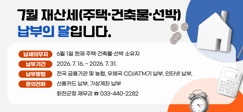 7월 재산세(주택·건축물·선박) 납부의 달입니다.

○ 납세의무자 : 6월 1일 현재 주택·건축물·선박 소유자
○ 납 부 기 간 : 2026. 7. 16. ~ 2026. 7. 31.
○ 납 부 방 법 : 전국 금융기관 및 농협, 우체국 CD/ATM기 납부, 인터넷 납부, 신용카드 납부, 가상계좌 납부
○ 문 의 전 화 : 화천군청 재무과 ☎ 033-440-2282