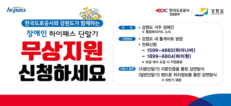 한국도로공사와 강원도가 함께하는
장애인 하이패스 단말기 무상지원 신청하세요
대상 : 강원도 거주 장애인 ※통합복지카드 소지
신청방법 :  강원도 내 톨게이트 방문, 전화신청 1599-4660(하이나비), 1899-6804(하이원) ※보급 대수 도달 시 지원 종료
단말기 종류 : (지문단말기) 지문인증을 통한 감면방식, (일반단말기) 핸드폰 위치정보를 통한 감면방식 ※하반기 예정
hi-pass, 한국도로공사 강원본부, 강원도