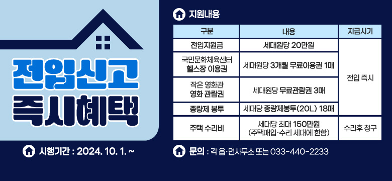 1.시행기간 : 2024. 10. 1. ~ 

2.지원내용
/전입지원금 : 내용(세대원당 20만원), 지급시기(전입즉시)
/국민문화체육센터 헬스장 이용권 : 내용(세대원당 3개월 무료이용권 1매), 지급시기(전입즉시)
/작은영화관 영화 관람권 : 내용(세대원당 무료관람권 3매), 지급시기(전입즉시)
/종량제 봉투 : 내용(세대당 종량제봉투(20L) 18매), 지급시기(전입즉시)
/주택수리비: 내용(세대당 최대 150만원 (주택매입·수리 세대에 한함)), 지급시기(수리후 청구)

3.문의 : 각 읍·면사무소 또는 033-440-2233