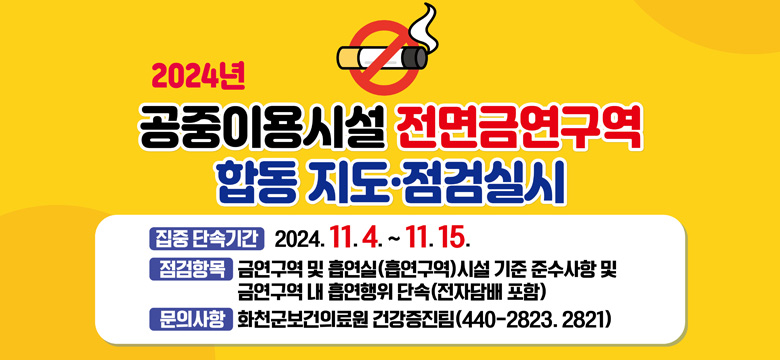 2024년 공중이용시설 전면금연구역 합동지도 점검실시
-집중단속기간 : 2024.11.4.~11.15.
-점검항목 : 금연구역 및 흡연실(흡연구역) 시설 기준 준수사항 및 금연구역 내 흡엽행위 단속 (전자담배 포함)
문의사항 :  화천군보건의료원 건강증진팀 440-2823.2821