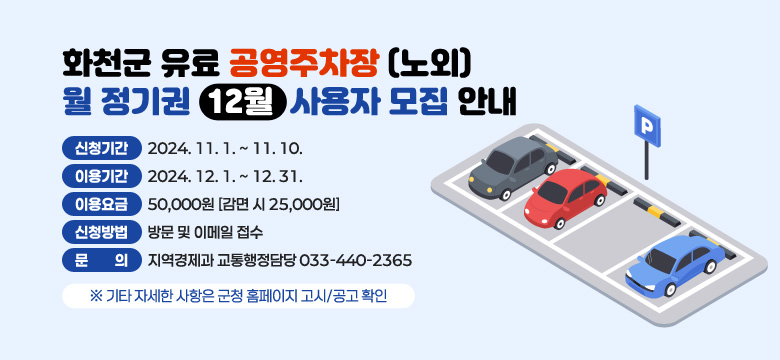 화천군 유료공영주차장(노외) 월정기권(12월) 사용자 모집안내

 - 신청기간 : 2024. 11. 1. ~ 11. 10.
 - 이용기간 : 2024. 12. 1. ~ 12. 31.
 - 이용요금 : 50,000원 [감면 시 25,000원]
 - 신청방법 : 방문 및 이메일 접수
 - 문    의 : 지역경제과 교통행정담당 033-440-2365