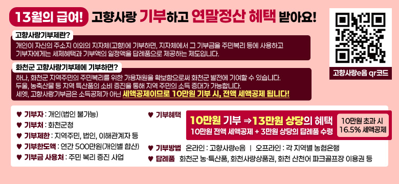 13월의 급여! 고향사랑 기부하고 연말정산 해택 받아요!

➣ 고향사랑기부제란? 
     개인이 자신의 주소지 이외의 지자체(고향)에 기부하면, 지자체에서 그 기부금을 주민복리 등에 
   사용하고 기부자에게는 세제혜택과 기부액의 일정액을 답례품으로 제공하는 제도입니다.

➣ 화천군 고향사랑기부제에 기부하면?  
   하나, 화천군 지역주민의 주민복리를 위한 가용재원을 확보함으로써 화천군 발전에 기여할 수 있습니다.
   두울, 농축산물 등 지역 특산품의 소비 증진을 통해 지역 주민의 소득 증대가 가능합니다. 
   세엣, 고향사랑기부금은 소득공제가 아닌 세액공제이므로 10만원 기부 시, 전액 세액공제 됩니다!

자세한 내용은 공고문 참조