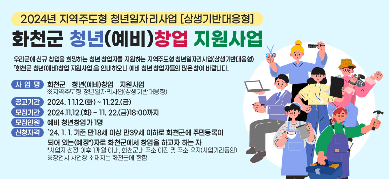 - 2024년 지역주도형 청년일자리사업[상생기반대응형] -
화천군 청년(예비)창업 지원사업
우리군에 신규 창업을 희망하는 청년 창업자를 지원하는 지역주도형 청년일자리사업(상생기반대응형) 「화천군 청년(예비)창업 지원사업」을 안내하오니 예비 청년 창업자들의 많은 참여 바랍니다. 

 사 업 명 : 화천군 청년(예비)창업 지원사업
※ 지역주도형 청년일자리사업(상생기반대응형)

 공고기간 : 2024. 11. 12.(화) ~ 11. 22.(금)

 모집기간 : 2024. 11. 12.(화) ~11. 22.(금) 18:00까지

 모집인원 : 예비 청년창업가 1명 

 신청자격 
: `24. 1. 1기준 만18세 이상 만39세 이하로 화천군에 주민등록이 되어있는(예정*)자로 화천군에서 창업을 하고자 하는 자
* 사업자 선정 이후 1개월 이내, 화천군내 주소 이전 및 주소 유지(사업기간동안)
※ 창업시 사업장 소재지는 화천군에 한함