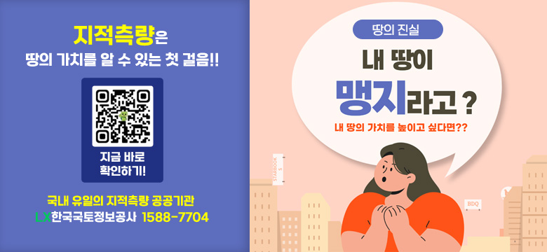 지적측은 땅의 가치를 알 수 있는 첫 걸음!
QR(https://baro.lx.or.kr/lgstrsurv/lgstrsurvInfo05.do?page=1)
지금바로 확인하기!
국내 유일의 지적측량 공공기관 LX한국국토정보공사 1588-7704
[땅의 진실]
내 땅이 맹지라고? 내땅의 가치를 높이고 싶다면?