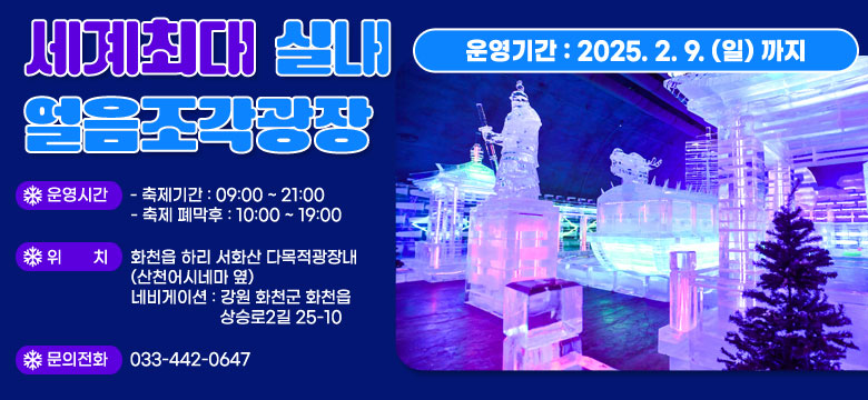 세계최대 실내 얼음조각광장

/운영기간 : 2025.2.9.(일)까지
/운영시간
    - 축제기간 : 09:00 ~ 21:00
    - 축제 폐막후 : 10:00 ~ 19:00
/위    치 : 화천읍 하리 서화산 다목적광장내(산천어시네마 옆)
    - 네비게이션 : 강원 화천군 화천읍 상승로2길 25-10
/문의전화 : 033-442-0647