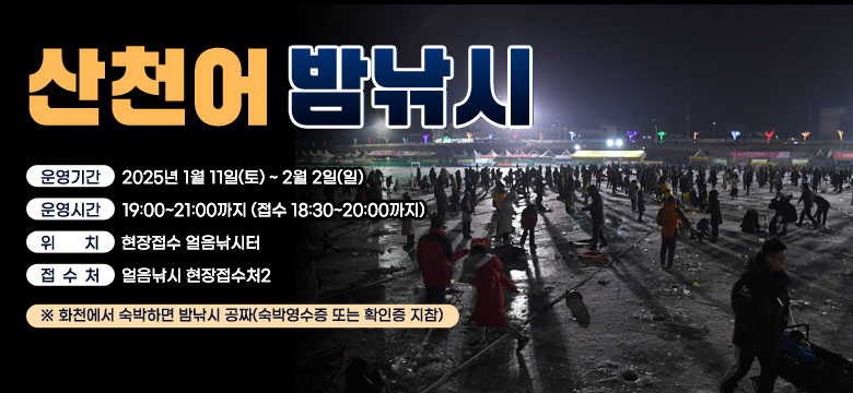 산천어 밤낚시
운영기간 : 2025년 1월 11일(토) ~ 2월 2일(일)
운영시간 : 19:00~21:00까지 (접수 18:30~20:00까지)
위    치 : 현장접수 얼음낚시터
접 수 처 : 얼음낚시 현장접수처2
※ 화천에서 숙박하면 밤낚시 공짜(숙박영수증 또는 확인증 지참)