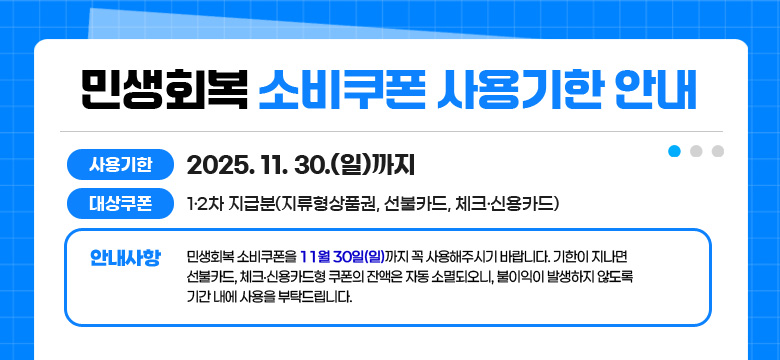사용기한 : 2025. 11. 30.(일)까지
대상쿠폰 : 1·2차 지급분(지류형상품권, 선불카드, 체크·신용카드)
안내사항 : 민생회복 소비쿠폰을 11월 30일(일)까지 꼭 사용해주시기 바랍니다. 기한이 지나면 선불카드, 체크·신용카드형 쿠폰의 잔액은 자동 소멸되오니, 불이익이 발생하지 않도록 기간 내에 사용을 부탁드립니다.