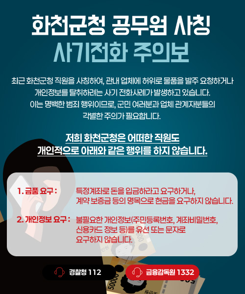 최근 화천군청 직원을 사칭하여, 관내 업체에 허위로 물품을 발주 요청하거나 개인정보를 탈취하려는 사기 전화사례가 발생하고 있습니다.
이는 명백한 범죄 행위이므로, 군민 여러분과 업체 관계자분들의 각별한 주의가 필요합니다.
저희 화천군청은 어떠한 직원도
개인적으로 아래와 같은 행위를 하지 않습니다.
1. 금품요구 : 특정계좌로 돈을 입금하라고 요구하거나, 계약 보증금 등의 명목으로 현금을 요구하지 않습니다.
2. 개인정보 요구 : 불필요한 개인정보(주민등록번호, 계좌비밀번호, 신용카드 정보 등)를 유선 또는 문자로 요구하지 않습니다.
경찰청 : 112
금융감독원 : 1332