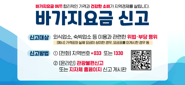 바가지요금 OUT! 합리적인 가격과 건강한 소비가 지역경제를 살립니다.
바가지요금 신고
신고대상 : 외식업소, 숙박업소 등 이용과 관련한 위법·부당 행위
(예시) 가격표와 실제 요금이 상이한 경우, 요금표를 미게시한 경우 등
신고방법 :
1. (전화) 지역번호 +033 또는 1330
2. (온라인) 관광불편신고 또는 지자체 홈페이지 신고 게시판
QR코드링크 : https://knto.or.kr/TouristComplaint#action-print