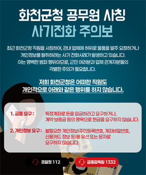 최근 화천군청 직원을 사칭하여, 관내 업체에 허위로 물품을 발주 요청하거나 개인정보를 탈취하려는 사기 전화사례가 발생하고 있습니다.
이는 명백한 범죄 행위이므로, 군민 여러분과 업체 관계자분들의 각별한 주의가 필요합니다.
저희 화천군청은 어떠한 직원도
개인적으로 아래와 같은 행위를 하지 않습니다.
1. 금품요구 : 특정계좌로 돈을 입금하라고 요구하거나, 계약 보증금 등의 명목으로 현금을 요구하지 않습니다.
2. 개인정보 요구 : 불필요한 개인정보(주민등록번호, 계좌비밀번호, 신용카드 정보 등)를 유선 또는 문자로 요구하지 않습니다.
경찰청 : 112
금융감독원 : 1332