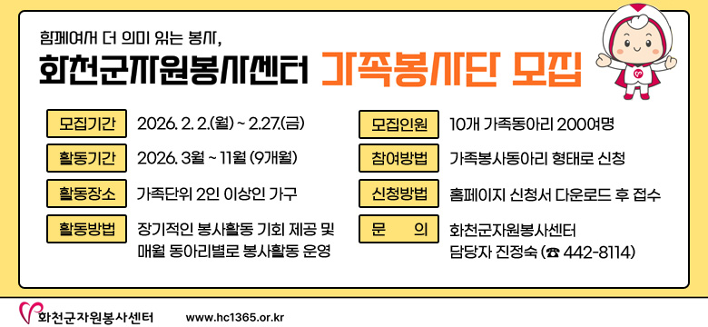 함께여서 더 의미 있는 봉사,
화천군자원봉사센터 가족봉사단 모집
모집기간 : 2026. 2. 2.(월) ~ 2.27.(금)
활동기간 : 2026. 3월 ~ 11월(9개월)
활동장소 : 가족단위 2인 이상인 가구
활동방법 : 정기적인 봉사활동 기회 제공 및 매월 동아리별로 봉사활동 운영
모집인원 : 10개 가족동아리 200여명
참여방법 : 가족봉사동아리 형태로 신청
신청방법 : 홈페이지 신청서 다운로드 후 접수
문의 : 화천군자원봉사센터 담당자 진정숙 (☎ 442-8114)
화천군자원봉사센터 / www.hc1365.or.kr