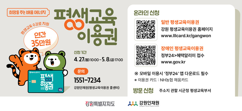 평생교육 수강료 지원 : 연간 35만원
신청기간 : 4. 27.(월) 10:00 ~ 5. 8.(금) 17:00
문의 : 1551-7234 강원인재원(평생교육이용구너 콜센터)
온라인신청
- 일반 평생교육이용권
(QR코드 이미지 링크 : https://www.lllcard.kr/reg/gangwon/main/mainView.do)
강원 평생교육이용권 홈페이지
www.lllcard.kr/gangwon
- 장애인 평생교육이용권
(QR코드 이미지 링크 : https://plus.gov.kr/portal/benefitV2/benefitTotalSrvcList/benefitSrvcDtl?svcSeq=2179316&bnefType=all&svcId=O00388400007)
정부24 > 혜택알리미 접수
www.gov.kr
※ 모바일 이용 시 '정부24' 앱 다운로드 필수
* 이용권 카드 : NH농협 채움카드
방문신청
주소지 관할 시군청 평생교육부서
강원특별자치도
강원인재원