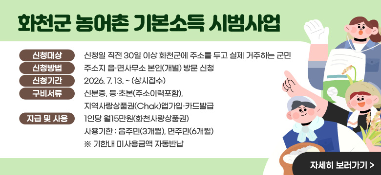 화천군 농어촌 기본소득 시범사업
신청대상 : 신청일 직전 30일 이상 화천군에 주소를 두고 실제 거주하는 군민
신청방법 : 주소지 읍·면사무소 본인(개별) 방문 신청
신청기간 : 2026. 7. 13. ~ (상시접수)
구비서류 : 신분증, 등·초본(주소이력포함), 지역사랑상품권(Chak)앱가입·카드발급
지급 및 사용 : 1인당 월15만원(화천사랑상품권) 사용기한 : 읍주민(3개월), 면주민(6개월)
※ 기한내 미사용금액 자동반납