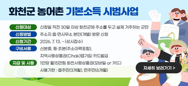 화천군 농어촌 기본소득 시범사업
신청대상 : 신청일 직전 30일 이상 화천군에 주소를 두고 실제 거주하는 군민
신청방법 : 주소지 읍·면사무소 본인(개별) 방문 신청
신청기간 : 2026. 7. 13. ~ (상시접수)
구비서류 : 신분증, 등·초본(주소이력포함), 지역사랑상품권(Chak)앱가입·카드발급
지급 및 사용 : 1인당 월15만원 화천사랑상품권(모바일 or 카드)
사용기한 : 읍주민(3개월), 면주민(6개월)