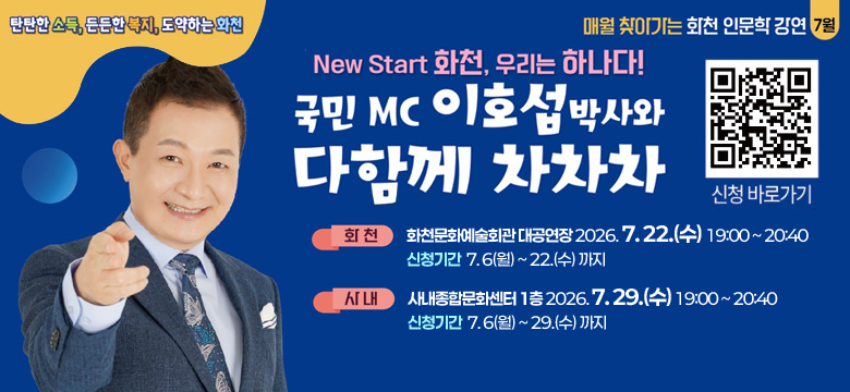탄탄한 소득, 든든한 복지, 도약하는 화천
매월 찾아가는 화천 인문학 강연 7월
New Start 화천, 우리는 하나다!
국민MC 이호섭 박사와 다함께 차차차
(QR코드 이미지 링크 : https://m.site.naver.com/2bVy0) 신청 바로가기
화천 : 화천문화예술회관 대공연장 2026. 7. 22.(수) 19:00 ~ 20:40
신청기간 7. 6(월) ~ 22.(수) 까지
사내 : 사내종합문화센터 1층 2026. 7. 29.(수) 19:00 ~ 20:40
신청기간 7. 6(월) ~ 29.(수) 까지