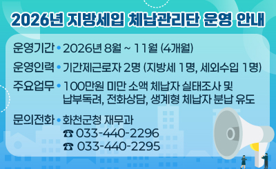 2026년 지방세입 체납관리단 운영 안내
❍ 운영기간 : 2026년 8월 ~ 11월 (4개월)
❍ 운영인력 : 기간제근로자 2명 (지방세 1명, 세외수입 1명)
❍ 주요업무 : 100만원 미만 소액 체납자 실태조사 및 납부독려, 전화상담, 생계형 체납자 분납 유도
❍ 문의전화 : 화천군청 재무과 (☎ 033-440-2296 / 033-440-2295)