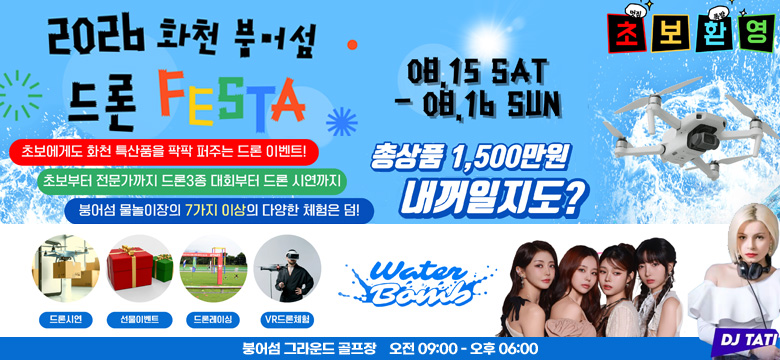 2026 화천 붕어섬 드론 페스타
초보에게도 화천 특산품을 팍팍 퍼주는 드론 이벤트!
초보부터 전문가까지 드론3종 대회부터 드론 시연까지
붕어섬 물놀이장의 7가지 이상의 다양한 체험은 덤!
08. 15 SAT - 08. 16 SUN
초 보 환 영
총상품 1,500만원 내꺼일지도?
드론시연, 선물이벤트, 드론레이싱, VR 드론체험
Water Bomb
DJ TATI
붕어섬 그라운드 골프장 오전 09:00 - 오후 06:00