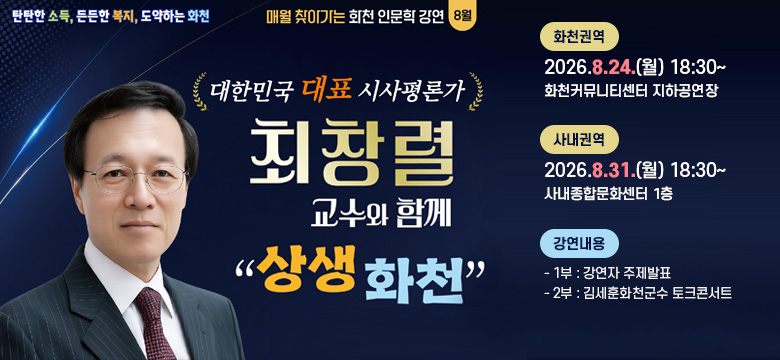 탄탄한 소득, 든든한 복지, 도약하는 화천
매월 찾아가는 화천 인문학 강연 8월
/대한민국 대표 시사평론가
최창렬 교수와 함께
"상생 화천"
/화천권역 : 2026.8.24.(월) 18:30~ / 화천커뮤니티센터 지하공연장
/사내권역 : 2026.8.31.(월) 18:30~ / 사내종합문화센터 1층
/강연내용
- 1부 : 강연자 주제발표
- 2부 : 김세훈화천군수 토크콘서트